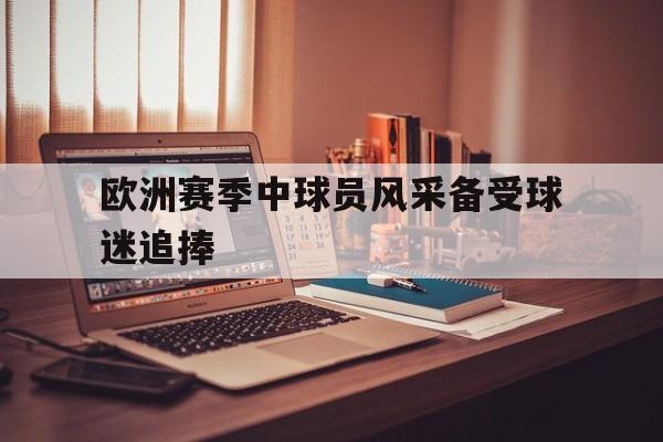 爱游戏智能平台-欧洲赛季中球员风采备受球迷追捧吗